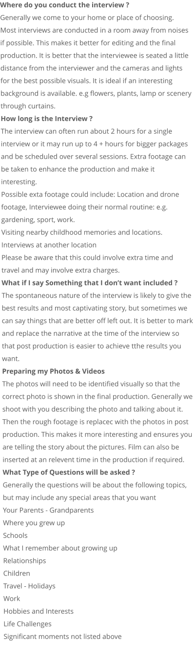 Where do you conduct the interview ? Generally we come to your home or place of choosing. Most interviews are conducted in a room away from noises if possible. This makes it better for editing and the final production. It is better that the interviewee is seated a little distance from the interviewer and the cameras and lights for the best possible visuals. It is ideal if an interesting background is available. e.g flowers, plants, lamp or scenery through curtains. How long is the Interview ? The interview can often run about 2 hours for a single interview or it may run up to 4 + hours for bigger packages and be scheduled over several sessions. Extra footage can be taken to enhance the production and make it interesting. Possible exta footage could include: Location and drone footage, Interviewee doing their normal routine: e.g. gardening, sport, work.  Visiting nearby childhood memories and locations. Interviews at another location Please be aware that this could involve extra time and travel and may involve extra charges. What if I say Something that I don’t want included ? The spontaneous nature of the interview is likely to give the best results and most captivating story, but sometimes we can say things that are better off left out. It is better to mark and replace the narrative at the time of the interview so that post production is easier to achieve tthe results you want. Preparing my Photos & Videos The photos will need to be identified visually so that the correct photo is shown in the final production. Generally we shoot with you describing the photo and talking about it. Then the rough footage is replacec with the photos in post production. This makes it more interesting and ensures you are telling the story about the pictures. Film can also be inserted at an relevent time in the production if required.  What Type of Questions will be asked ? Generally the questions will be about the following topics, but may include any special areas that you want Your Parents - Grandparents Where you grew up Schools What I remember about growing up Relationships Children Travel - Holidays Work Hobbies and Interests Life Challenges Significant moments not listed above